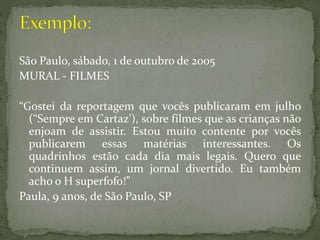 São Paulo, sábado, 1 de outubro de 2005
MURAL - FILMES
“Gostei da reportagem que vocês publicaram em julho
(“Sempre em Cartaz’), sobre filmes que as crianças não
enjoam de assistir. Estou muito contente por vocês
publicarem essas matérias interessantes. Os
quadrinhos estão cada dia mais legais. Quero que
continuem assim, um jornal divertido. Eu também
acho o H superfofo!”
Paula, 9 anos, de São Paulo, SP
 