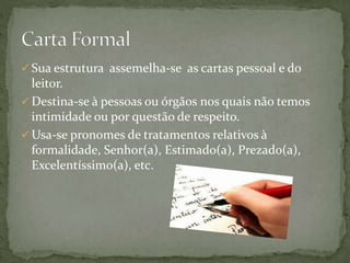  Sua estrutura assemelha-se as cartas pessoal e do
leitor.
 Destina-se à pessoas ou órgãos nos quais não temos
intimidade ou por questão de respeito.
 Usa-se pronomes de tratamentos relativos à
formalidade, Senhor(a), Estimado(a), Prezado(a),
Excelentíssimo(a), etc.
 