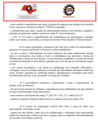 Federação dos Trabalhadores nas Indústrias 
de Alimentação do Estado de São Paulo 
- neste sentido o entendimento que nega a garantia do emprego aos membros do conselho fiscal, com graves ofensas ao artigo 8º, VIII da Constituição; - o entendimento que reduz o quadro da administração sindical a sete membros, negando o princípio da autonomia sindical, inscrito no artigo 8º, I da Constituição; - a OJ n٥ 419 anula o enquadramento dos trabalhadores da agroindústria, atentando contra sua vontade e sua história, ao arrepio da súmula 196 do Supremo Tribunal Federal; 4) O avanço tecnológico responsável por uma nova ordem de modernidade e progresso só assume significado se favorecer a classe trabalhadora; - no que se refere à informatização do Poder Judiciário não pode simplesmente atender juízes e serventuários, mas acima de tudo os trabalhadores que procuram a Justiça do Trabalho para a defesa de seus direitos, e saem frustrados, compelidos a aceitar um acordo em forma de transação ou do contrário, aguardar anos a fio até que sua reclamação chegue ao fim. - esse avanço tecnológico e sua forma de implantação tem impedido, dificultado e restringido o acesso ao Poder Judiciário em função das dificuldades adicionais criadas tais como: Internet, aquisição de certificado digital e aparelhamento tecnológico para tanto, inviabilizando com isso o”jus postulandi” na Justiça do Trabalho. 5) A agroindústria vincula-se a alimentação e assim a transformação do produto rural em alimento; - há mais de três décadas foi definido o enquadramento dos trabalhadores da agro indústria no ramo da alimentação, como industriários. - neste sentido a literalidade dos artigos 7º, letra “b” e 581, § 2º. ambos da CLT; - também o Supremo Tribunal Federal resolveu a disputa através da súmula 196; 6) O custeio da organização sindical deve ficar a cargo de todos seus representados, associados ou não; - quanto aos não filiados, como dever de solidariedade e retribuição pela representação ampla nas negociações coletivas que lhes assegura todas as conquistas instrumentalizadas nos acordos e convenções coletivas.  
