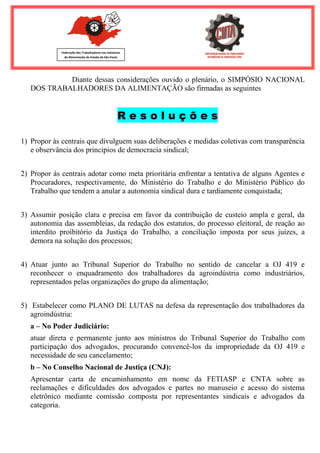 Federação dos Trabalhadores nas Indústrias 
de Alimentação do Estado de São Paulo 
Diante dessas considerações ouvido o plenário, o SIMPÓSIO NACIONAL DOS TRABALHADORES DA ALIMENTAÇÃO são firmadas as seguintes R e s o l u ç õ e s 
1) Propor às centrais que divulguem suas deliberações e medidas coletivas com transparência e observância dos princípios de democracia sindical; 
2) Propor às centrais adotar como meta prioritária enfrentar a tentativa de alguns Agentes e Procuradores, respectivamente, do Ministério do Trabalho e do Ministério Público do Trabalho que tendem a anular a autonomia sindical dura e tardiamente conquistada; 
3) Assumir posição clara e precisa em favor da contribuição de custeio ampla e geral, da autonomia das assembleias, da redação dos estatutos, do processo eleitoral, de reação ao interdito proibitório da Justiça do Trabalho, a conciliação imposta por seus juízes, a demora na solução dos processos; 
4) Atuar junto ao Tribunal Superior do Trabalho no sentido de cancelar a OJ 419 e reconhecer o enquadramento dos trabalhadores da agroindústria como industriários, representados pelas organizações do grupo da alimentação; 
5) Estabelecer como PLANO DE LUTAS na defesa da representação dos trabalhadores da agroindústria: 
a – No Poder Judiciário: atuar direta e permanente junto aos ministros do Tribunal Superior do Trabalho com participação dos advogados, procurando convencê-los da impropriedade da OJ 419 e necessidade de seu cancelamento; b – No Conselho Nacional de Justiça (CNJ): Apresentar carta de encaminhamento em nome da FETIASP e CNTA sobre as reclamações e dificuldades dos advogados e partes no manuseio e acesso do sistema eletrônico mediante comissão composta por representantes sindicais e advogados da categoria.  