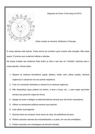 Nogueira do Cravo, 8 de março de 2013




                                   Carta a todos os Homens, Mulheres e Crianças




O nosso planeta está doente. Todos temos de contribuir para inverter esta situação. Não basta

querer. É preciso que mudemos hábitos e atitudes.

Há coisas simples que podemos fazer todos os dias e que são um “remédio” precioso para o

nosso planeta. Vamos todos:



   1. Separar os resíduos domésticos (papel, plástico, metal, vidro, pilhas usadas, resíduos

      orgânicos) e colocá-los nos eco pontos respetivos.

   2. Criar um compostor doméstico e colocar lá os resíduos orgânicos.

   3. Não desperdiçar água potável (no banho, a lavar a louça, etc…); para regas aproveitar

      sempre que possível a água da chuva.

   4. Apagar as luzes e desligar os eletrodomésticos sempre que não forem necessários.

   5. Utilizar os transportes públicos sempre que possível.

   6. Usar pilhas recarregáveis.

   7. Quando forem às compras, levar sacos de casa, de preferência de pano.

   8. Preferir produtos naturais aos industrializados; e a peso, em vez dos embalados.

   9. Preferir produtos com embalagens de tamanho familiar.
 