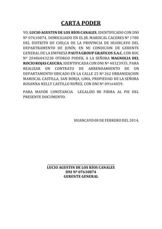 CARTA PODER
YO, LUCIOAGUSTIN DE LOS RÍOS CANALES, IDENTIFICADO CON DNI
Nº 07610874, DOMICILIADO EN EL JR. MARISCAL CACERES Nº 1780
DEL DISTRITO DE CHILCA DE LA PROVINCIA DE HUANCAYO DEL
DEPARTRAMENTO DE JUNÍN; EN MI CONDICION DE GERENTE
GENERALDE LA EMPRESA PAUTAGROUP GRAFICOS S.A.C. CON RUC
Nº 20486043238 OTORGO PODER, A LA SEÑORA MAGNOLIA DEL
ROCIOROJAS CAUCHA, IDENTIFICADA CON DNI Nº 40323935, PARA
REALIZAR UN CONTRATO DE ARRENDAMIENTO DE UN
DEPARTAMENTO UBICADO EN LA CALLE 25 Nº 262 URBANIZACION
MARISCAL CASTILLA, SAN BORJA, LIMA, PROPIEDAD DE LA SEÑORA
ROSANNA NELLY CASTILLO NUÑEZ, CON DNI Nº 09164059.
PARA MAYOR CONSTANCIA LEGALIZO MI FIRMA AL PIE DEL
PRESENTE DOCUMENTO.
HUANCAYO08 DE FEBRERODEL2014.
______________________________________________
LUCIO AGUSTIN DE LOS RÍOS CANALES
DNI Nº 07610874
GERENTE GENERAL
 