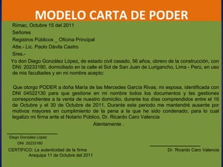 MODELO CARTA DE PODER Rímac, Octubre 15 del 2011 Señores Registros Públicos _ Oficina Principal Atte.- Lic. Paolo Dávila Castro Sres.-   Yo don Diego González López, de estado civil casado, 56 años, obrero de la construcción, con DNI: 20233180, domiciliado en la calle el Sol de San Juan de Lurigancho, Lima - Perú, en uso de mis facultades y en mi nombre acepto: Que otorgo PODER a doña María de las Mercedes García Rivas, mi esposa, identificada con DNI 04522130 para que gestione en mi nombre todos los documentos y las gestiones correspondientes a la venta de nuestro domicilio, durante los días comprendidos entre el 16 de Octubre y el 30 de Octubre de 2011. Durante este periodo me mantendré ausente por motivos mayores en cumplimiento de la pena a la que he sido condenado; para lo cual legalizo mi firma ante el Notario Público, Dr. Ricardo Caro Valencia Atentamente . Diego Gonzales López  DNI  20233180      CERTIFICO: La autenticidad de la firma   Dr. Ricardo Caro Valencia    Arequipa 11 de Octubre del 2011 