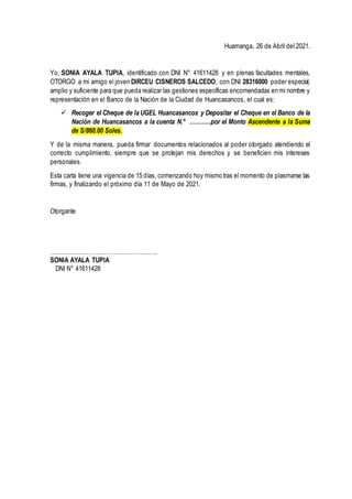 Huamanga, 26 de Abril del 2021.
Yo, SONIA AYALA TUPIA, identificado con DNI N° 41611428 y en plenas facultades mentales,
OTORGO a mi amigo el joven DIRCEU CISNEROS SALCEDO, con DNI 28316000 poder especial,
amplio y suficiente para que pueda realizar las gestiones específicas encomendadas en mi nombre y
representación en el Banco de la Nación de la Ciudad de Huancasancos, el cual es:
 Recoger el Cheque de la UGEL Huancasancos y Depositar el Cheque en el Banco de la
Nación de Huancasancos a la cuenta N.° ………..por el Monto Ascendente a la Suma
de S/860.00 Soles.
Y de la misma manera, pueda firmar documentos relacionados al poder otorgado atendiendo el
correcto cumplimiento, siempre que se protejan mis derechos y se beneficien mis intereses
personales.
Esta carta tiene una vigencia de 15 días, comenzando hoy mismo tras el momento de plasmarse las
firmas, y finalizando el próximo día 11 de Mayo de 2021.
Otorgante
………………………………………………..
SONIA AYALA TUPIA
DNI N° 41611428
 