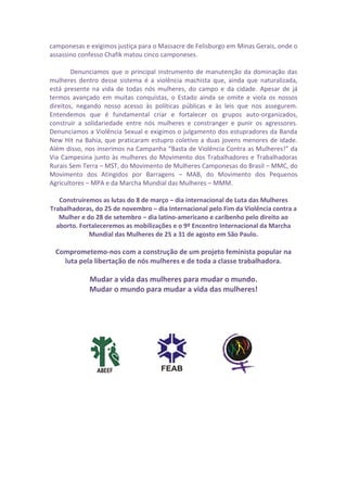 camponesas e exigimos justiça para o Massacre de Felisburgo em Minas Gerais, onde o
assassino confesso Chafik matou cinco camponeses.
Denunciamos que o principal instrumento de manutenção da dominação das
mulheres dentro desse sistema é a violência machista que, ainda que naturalizada,
está presente na vida de todas nós mulheres, do campo e da cidade. Apesar de já
termos avançado em muitas conquistas, o Estado ainda se omite e viola os nossos
direitos, negando nosso acesso às políticas públicas e às leis que nos assegurem.
Entendemos que é fundamental criar e fortalecer os grupos auto-organizados,
construir a solidariedade entre nós mulheres e constranger e punir os agressores.
Denunciamos a Violência Sexual e exigimos o julgamento dos estupradores da Banda
New Hit na Bahia, que praticaram estupro coletivo a duas jovens menores de idade.
Além disso, nos inserimos na Campanha “Basta de Violência Contra as Mulheres!” da
Via Campesina junto às mulheres do Movimento dos Trabalhadores e Trabalhadoras
Rurais Sem Terra – MST, do Movimento de Mulheres Camponesas do Brasil – MMC, do
Movimento dos Atingidos por Barragens – MAB, do Movimento dos Pequenos
Agricultores – MPA e da Marcha Mundial das Mulheres – MMM.
Construiremos as lutas do 8 de março – dia internacional de Luta das Mulheres
Trabalhadoras, do 25 de novembro – dia Internacional pelo Fim da Violência contra a
Mulher e do 28 de setembro – dia latino-americano e caribenho pelo direito ao
aborto. Fortaleceremos as mobilizações e o 9º Encontro Internacional da Marcha
Mundial das Mulheres de 25 a 31 de agosto em São Paulo.
Comprometemo-nos com a construção de um projeto feminista popular na
luta pela libertação de nós mulheres e de toda a classe trabalhadora.
Mudar a vida das mulheres para mudar o mundo.
Mudar o mundo para mudar a vida das mulheres!
 