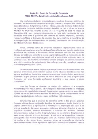 Carta do I Curso de Formação Feminista
FEAB, ABEEF e Coletivo Feminista Retalhos de Fulô
Nós, mulheres estudantes organizadas em executivas de curso e coletivos de
mulheres, nos reunimos no I Curso de Formação Feminista, realizado pela Federação
das(os) Estudantes de Agronomia do Brasil – FEAB, Associação Brasileira de Estudantes
de Engenharia Florestal e Coletivo Feminista Retalhos de Fulô – núcleo da Marcha
Mundial das Mulheres, durante os dias 10 a 15 de junho de 2013 na cidade de
Diamantina-MG, para instrumentalizarmo-nos na luta pela construção de uma
sociedade mais justa e igualitária, em combate ao sistema capitalista, patriarcal,
racista, homofóbico e destruidor da natureza. Esse curso reafirma a importância da
auto-organização das mulheres como um princípio fundamental para transformação
da vida das mulheres e da sociedade.
Juntas, somando cerca de cinquenta estudantes representando todas as
regiões do país, pautamos uma formação profissional justa para garantir a autonomia
econômica das mulheres e levantamos nossas bandeiras pelo fim das opressões
étnicas, por soberania alimentar e contra o agronegócio, contra a mercantilização do
corpo e sexualidade, pelo direito de decidir sob a maternidade e dizemos basta de
violência na vida das mulheres. Refirmamos também o resgate aos saberes populares e
aos valores místicos do conhecimento das mulheres, que são roubados e negados
diariamente pela lógica do capital.
Entendemos que apesar de já termos avançado no acesso às Universidades e às
carreiras profissionais, ainda estamos sujeitas a uma educação sexista que não nos
garante igualdade na formação e no reconhecimento de nosso trabalho, além de nos
submeter a duplas jornadas. Lutamos em nossas executivas de curso e organizações
feministas por uma formação profissional igualitária e que atenda à classe
trabalhadora.
Uma das formas de violentar os direitos das mulheres é a crescente
mercantilização de nossos corpos, a banalização da nossa sexualidade e a imposição
como norma do modelo heterossexual. Colocamo-nos contra o processo que está em
trâmite no senado brasileiro do Estatuto do Nascituro, que é um retrocesso sob os
direitos reprodutivos das mulheres e sob o combate da violência sexual.
Denunciamos que o discurso da Economia Verde e dos grandes projetos
favorece a lógica da mercantilização da vida e da natureza em função dos lucros do
Capital. Dentro disso, o agronegócio, a mineração e a exploração das águas e da
energia através das barragens ameaçam a soberania alimentar do país e a vida da
população brasileira, afetando diretamente a realidade das mulheres. Também
denunciamos que o atual modelo de agricultura que faz uso intensivo de agrotóxicos e
avança cada dia mais sobre os territórios. Acreditamos na Agroecologia como um
contraponto a este modelo de produção e como uma forma de transformação da vida
da mulher e dos povos. Assim, somamos forças na construção da Campanha
Permanente Contra o Uso de Agrotóxicos e Pela Vida. Somando-nos também à luta das
 