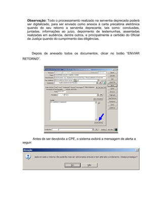 Observação: Todo o processamento realizado na serventia deprecada poderá
   ser digitalizado, para ser enviado como anexos à carta precatória eletrônica
   quando do seu retorno a serventia deprecante, tais como: conclusões,
   juntadas, informações ao juízo, depoimento de testemunhas, assentadas
   realizadas em audiência, dentre outros, e principalmente a certidão do Oficial
   de Justiça quando do cumprimento das diligências.



      Depois de anexado todos os documentos, clicar no botão “ENVIAR
RETORNO”.




          Antes de ser devolvida a CPE, o sistema exibirá a mensagem de alerta a
seguir:
 