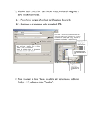 2) Clicar no botão “Anexa Doc.” para vincular os documentos que integrarão a
   carta precatória eletrônica.

2.1 – Preencher os campos referentes à identificação do documento.

2.2 – Selecionar os arquivos que serão anexados à CPE.




                                                   Este campo é utilizado para fazer a vinculação dos
                                                   documentos ao processo. Os documentos anexados
                                                   devem estar em formato PDF, ou seja, precisam ser
                                                   previamente “scanneados” e salvos no micro.
                                                                                                  1- Clique aqui para
                                                                                                  abrir onde você
                                                                                                  salvou o documento
 Após selecionar o arquivo, clicar no botão
 “Incluir” e assim sucessivamente.
 Depois de incluídos todos os documentos
 necessários, clicar no botão “Gravar”.                                                   2- Clique aqui para localizar
                                                                                          onde salvou o documento em
                                                                                          PDF.




                                                                                  3- Clique no
                                                                                  documento duas
                                                                                  vezes ou clique uma
                                                                                  vez e após clique em
                                                                                  abrir.




3) Para visualizar o texto “Carta precatória por comunicação eletrônica”
   (código 1112) e clique no botão “Visualizar”.
 
