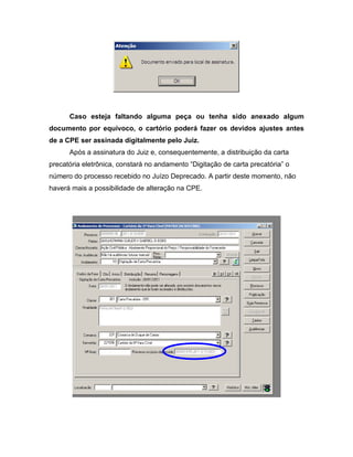 Caso esteja faltando alguma peça ou tenha sido anexado algum
documento por equívoco, o cartório poderá fazer os devidos ajustes antes
de a CPE ser assinada digitalmente pelo Juiz.
      Após a assinatura do Juiz e, consequentemente, a distribuição da carta
precatória eletrônica, constará no andamento “Digitação de carta precatória” o
número do processo recebido no Juízo Deprecado. A partir deste momento, não
haverá mais a possibilidade de alteração na CPE.
 