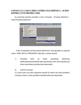 CONSULTA CARTA PRECATÓRIA ELETRÔNICA - JUÍZO
DEPRECANTE/DEPRECADO
     As serventias deverão consultar o menu “Consulta – Processo Eletrônico –
Carta Precatória Eletrônica”.




      A tela “Visualizador de Documentos Eletrônicos” está agrupada na seguinte
ordem: VARA, DATA e PROCESSO. Neta tela, o usuário deverá:


     1)     Consultar      tanto     as     cartas     precatórias      eletrônicas
            distribuídas/encaminhadas (pelo deprecante), bem como aquelas que
            foram devolvidas/cumpridas (pelo deprecado).


     2)     Imprimir as peças:
     2.1) para juntar nos autos originários quando for retorno de carta precatória;
     2.2) para cumprir a carta precatória expedida pelo juízo deprecante.
 