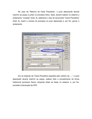 No caso de “Retorno de Carta Precatória”, o juízo deprecante deverá
imprimir as peças e juntar no processo físico. Após, deverá realizar no sistema o
andamento “Juntada” (Cód. 6), selecionar o tipo de documento “Carta Precatória”
(Cód. 8), inserir o número do processo no juízo deprecado e, por fim, gravar o
andamento.




      Em se tratando de “Carta Precatória expedida pelo cartório da ....”, o juízo
deprecado deverá imprimir as peças, realizar todo o procedimento de forma
tradicional (processo físico), lançando todas as fases no sistema, e, por fim,
proceder à devolução da CPE.
 