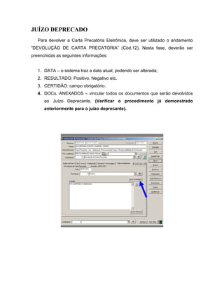 JUÍZO DEPRECADO
   Para devolver a Carta Precatória Eletrônica, deve ser utilizado o andamento
“DEVOLUÇÃO DE CARTA PRECATORIA” (Cód.12). Nesta fase, deverão ser
preenchidas as seguintes informações:


   1. DATA – o sistema traz a data atual, podendo ser alterada;
   2. RESULTADO: Positivo, Negativo etc.
   3. CERTIDÃO: campo obrigatório.
   4. DOCs. ANEXADOS – vincular todos os documentos que serão devolvidos
      ao Juízo Deprecante. (Verificar o procedimento já demonstrado
      anteriormente para o juízo deprecante).
 