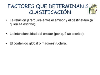 FACTORES QUE DETERMINAN SU 
CLASIFICACIÓN 
• La relación jerárquica entre el emisor y el destinatario (a 
quién se escribe). 
• La intencionalidad del emisor (por qué se escribe). 
• El contenido global o macroestructura. 
 