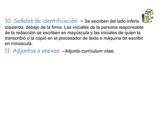 10. Señales de identificación: - Se escriben del lado inferior 
izquierdo, debajo de la firma. Las iniciales de la persona responsable 
de la redacción se escriben en mayúscula y las iniciales de quien la 
transcribió o la copió en el procesador de texto o máquina de escribir 
en minúscula. 
11. Adjuntos o anexos: - Adjunto currículum vitae. 

