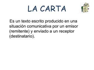 LA CARTA 
Es un texto escrito producido en una 
situación comunicativa por un emisor 
(remitente) y enviado a un receptor 
(destinatario). 
 