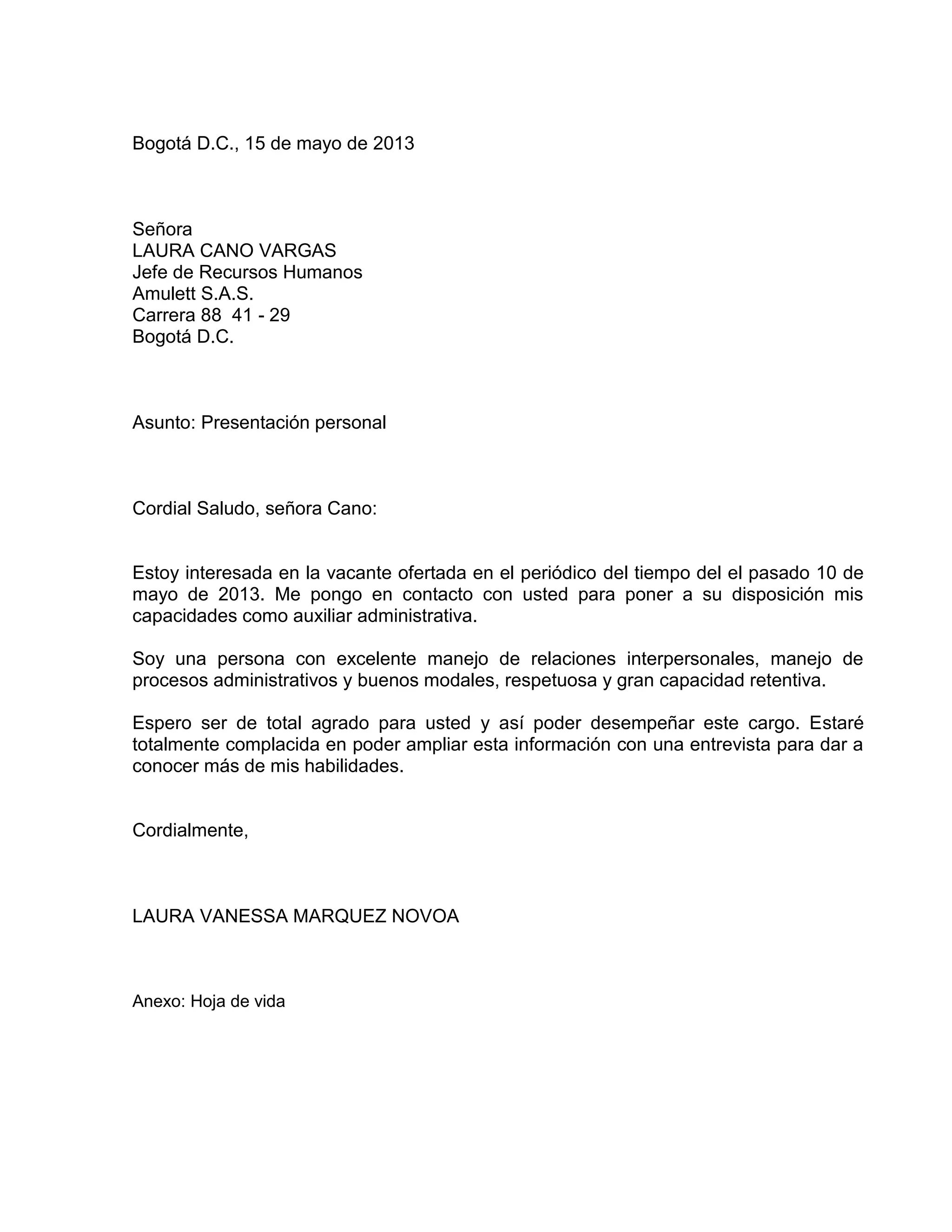 Bogotá D.C., 15 de mayo de 2013
Señora
LAURA CANO VARGAS
Jefe de Recursos Humanos
Amulett S.A.S.
Carrera 88 41 - 29
Bogotá D.C.
Asunto: Presentación personal
Cordial Saludo, señora Cano:
Estoy interesada en la vacante ofertada en el periódico del tiempo del el pasado 10 de
mayo de 2013. Me pongo en contacto con usted para poner a su disposición mis
capacidades como auxiliar administrativa.
Soy una persona con excelente manejo de relaciones interpersonales, manejo de
procesos administrativos y buenos modales, respetuosa y gran capacidad retentiva.
Espero ser de total agrado para usted y así poder desempeñar este cargo. Estaré
totalmente complacida en poder ampliar esta información con una entrevista para dar a
conocer más de mis habilidades.
Cordialmente,
LAURA VANESSA MARQUEZ NOVOA
Anexo: Hoja de vida