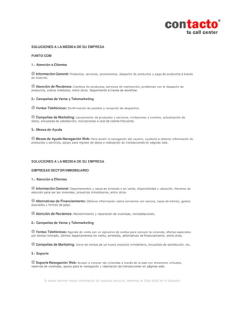 Si desea obtener mayor información de nuestros servicios, llámenos al 2560-6000 en El Salvador.
SOLUCIONES A LA MEDIDA DE SU EMPRESA
PUNTO COM
1.- Atención a Clientes
Información General: Productos, servicios, promociones, despacho de productos y pago de productos a través
de Internet.
Atención de Reclamos: Cambios de productos, servicios de mantención, problemas con el despacho de
productos, cobros indebidos, entre otros. Seguimiento a través de workflow.
2.- Campañas de Venta y Telemarketing
Ventas Telefónicas: Confirmación de pedidos y recepción de despachos.
Campañas de Marketing: Lanzamiento de productos y servicios, invitaciones a eventos, actualización de
datos, encuestas de satisfacción, inscripciones a club de cliente frecuente.
3.- Mesas de Ayuda
Mesas de Ayuda Navegación Web: Para asistir la navegación del usuario, ayudarlo a obtener información de
productos y servicios, apoyo para ingreso de datos y realización de transacciones en páginas web.
SOLUCIONES A LA MEDIDA DE SU EMPRESA
EMPRESAS SECTOR INMOBILIARIO
1.- Atención a Clientes
Información General: Departamentos y casas en arriendo o en venta, disponibilidad y ubicación. Horarios de
atención para ver las viviendas, proyectos inmobiliarios, entre otros.
Alternativas de Financiamiento: Obtener información sobre convenios con bancos, tasas de interés, gastos
asociados y formas de pago.
Atención de Reclamos: Mantenimiento y reparación de viviendas, remodelaciones.
2.- Campañas de Venta y Telemarketing
Ventas Telefónicas: Agenda de visita con un ejecutivo de ventas para conocer la vivienda, ofertas especiales
por tiempo limitado, últimos departamentos en venta, arriendos, alternativas de financiamiento, entre otras.
Campañas de Marketing: Inicio de ventas de un nuevo proyecto inmobiliario, encuestas de satisfacción, etc.
3.- Soporte
Soporte Navegación Web: Acceso a conocer las viviendas a través de la web con showroom virtuales,
reservas de viviendas, apoyo para la navegación y realización de transacciones en páginas web.
 