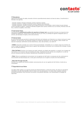 Si desea obtener mayor información de nuestros servicios, llámenos al 2560-6000 en El Salvador.
Discadores
Optimiza las llamadas de salida, discando números automáticamente desde una base de datos y transfiriendo la
llamada a los agentes.
- Discador asistido: Entrega la llamada cuando el agente lo solicita.
- Discador predictivo: Entrega la llamada cuando el agente está disponible.
- Discador progresivo: Estima el tiempo que el agente demora en una llamada y sobre la base de esos tiempos
envía la llamada al agente. Traspasa la llamada al agente sólo cuando contesta una voz humana, filtrando tonos de
fax y números ocupados, entre otros.
Call Center Pulse
Herramienta de presentación gráfica de reportes en tiempo real, que permite el acceso a la mayoría de las
estadísticas telefónicas, control de los niveles de servicio por horas, la cantidad de agentes trabajando para un
servicio, las llamadas en espera, entre otros servicios.
Internet Suite
Es una herramienta que permite la interacción del Centro de Contactos con Internet en un mismo nivel que el canal
telefónico. De esta forma, las empresas amplían los medios de interacción con sus clientes y éstos reciben una
atención multicanal. Administra correos electrónicos, chat, web call back y voz sobre IP.
- E-Mail: Responde consultas vía e-mail en forma personalizada. Compatible con un amplio rango de servidores de
correo. Dirige los emails entrantes hacia el agente más apropiado, de acuerdo con el contenido del mensaje, al igual
que una llamada telefónica.
- Web Call Back: Permite a los clientes que están visitando una página web agendar un contacto con el agente de
Call Center en el momento más conveniente para ellos. Transforma el sitio web de una compañía en un sitio de
servicio interactivo para sus clientes, dándoles gran flexibilidad de interacción.
- Chat: Ofrece la posibilidad de comunicarse con los agentes de Call Center vía sesiones de chat, eliminando el
inconveniente de desconectarse de un sitio para comunicarse con el agente a través de la línea telefónica.
- Web Call Through (Voz IP):
Permite a los usuarios de Internet entablar comunicaciones de voz con agentes de Call Center a través de su
computador.
Seguridad de sus Datos
Los datos están sujetos a un riguroso proceso de almacenamiento y control de acceso. Se ubican en servidores
estratégicos de alta disponibilidad, tanto de datos como de aplicaciones. Se realiza doble respaldo mediante
procesos automáticos, que funcionan de acuerdo a las políticas definidas y son almacenados en bodegas de
seguridad.
 