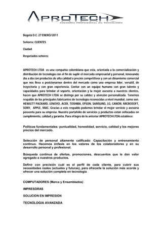 Bogotá D.C. 27 ENERO/2011

Señores: CLIENTES

Ciudad.

Respetados señores:



APROTECH LTDA es una compañía colombiana que esta, orientada a la comercialización y
distribución de tecnología con el fin de suplir el mercado empresarial y personal, innovando
día a día con productos de alta calidad a precios competitivos y con un dinamismo comercial
que nos lleva a posicionarnos dentro del mercado como una empresa líder, versátil, de
trayectoria y con gran experiencia. Contar con un equipo humano con gran talento y
capacidades para brindar el soporte, orientación y la mejor asesoría a nuestros clientes,
hacen que APROTECH LTDA se distinga por su calidez y atención personalizada. Tenemos
respaldo de los principales fabricantes de tecnología reconocidas a nivel mundial, como son.
HEWLETT PACKARD, LENOVO, ACER, TOSHIBA, EPSON, SAMSUNG, LG, CANON, MICROSOFT,
SONY, APPLE, MAC. Gracias a este respaldo podemos brindar el mejor servicio y asesoría
posventa para su empresa. Nuestro portafolio de servicios y productos están enfocados en
cumplimiento, calidad y garantía. Para el logro de lo anterior APROTECH LTDA establece:


Políticas fundamentales: puntualidad, honestidad, servicio, calidad y los mejores
precios del mercado.


Selección de personal altamente calificado: Capacitación y entrenamiento
continuo. Hacemos énfasis en los valores de los colaboradores y en su
desarrollo personal y profesional.

Búsqueda continua de ofertas, promociones, descuentos que le dan valor
agregado a nuestros productos.

Definir con precisión cuál es el perfil de cada cliente, para cubrir sus
necesidades reales (actuales y futuras), para ofrecerle la solución más acorde y
ofrecer una solución completa en tecnología


COMPUTADORES (Marca y Ensamblados)

IMPRESORAS

SOLUCION EN IMPRESION

TECNOLOGIA AVANZADA
 