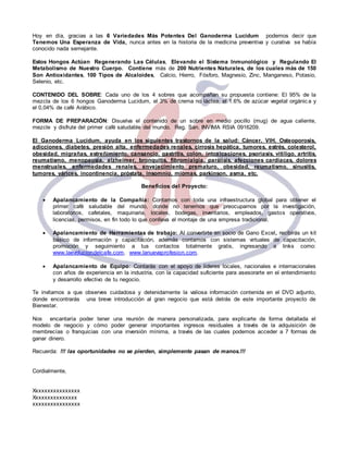 Hoy en día, gracias a las 6 Variedades Más Potentes Del Ganoderma Lucidum podemos decir que 
Tenemos Una Esperanza de Vida, nunca antes en la historia de la medicina preventiva y curativa se había 
conocido nada semejante. 
Estos Hongos Actúan Regenerando Las Células, Elevando el Sistema Inmunológico y Regulando El 
Metabolismo de Nuestro Cuerpo. Contiene más de 200 Nutrientes Naturales, de los cuales más de 150 
Son Antioxidantes, 100 Tipos de Alcaloides, Calcio, Hierro, Fósforo, Magnesio, Zinc, Manganeso, Potasio, 
Selenio, etc. 
CONTENIDO DEL SOBRE: Cada uno de los 4 sobres que acompañan su propuesta contiene: El 95% de la 
mezcla de los 6 hongos Ganoderma Lucidum, el 3% de crema no láctea, el 1.6% de azúcar vegetal orgánic a y 
el 0,04% de café Arábico. 
FORMA DE PREPARACIÓN: Disuelva el contenido de un sobre en medio pocillo (mug) de agua caliente, 
mezcle y disfrute del primer café saludable del mundo. Reg. San. INVIMA RSIA 0916209. 
El Ganoderma Lucidum, ayuda en los siguientes trastornos de la salud: Cáncer, VIH, Osteoporosis, 
adicciones, diabetes, presión alta, enfermedades renales, cirrosis hepática, tumores, estrés, colesterol, 
obesidad, migrañas, estreñimiento, cansancio, gastritis, colon, intoxicaciones, psoriasis, vitiligo, artritis, 
reumatismo, menopausia, alzheimer, bronquitis, fibromialgia, parálisis, afecciones cardiacas, dolores 
menstruales, enfermedades renales, envejecimiento prematuro, obesidad, reumatismo, sinusitis, 
tumores, várices, incontinencia, próstata, insomnio, miomas, parkinson, asma, etc. 
Beneficios del Proyecto: 
 Apalancamiento de la Compañía: Contamos con toda una infraestructura global para obtener el 
primer café saludable del mundo, donde no tenemos que preocuparnos por la investigación, 
laboratorios, cafetales, maquinaria, locales, bodegas, inventarios, empleados, gastos operativos, 
licencias, permisos, en fin todo lo que conlleva el montaje de una empresa tradicional. 
 Apalancamiento de Herramientas de trabajo: Al convertirte en socio de Gano Excel, recibirás un kit 
básico de información y capacitación, además contamos con sistemas virtuales de capacitación, 
promoción y seguimiento a tus contactos totalmente gratis, ingresando a links como: 
www.laevoluciondelcafe.com, www.lanuevaprofesion.com. 
 Apalancamiento de Equipo: Contarás con el apoyo de líderes locales, nacionales e internacionales 
con años de experiencia en la industria, con la capacidad suficiente para asesorarte en el entendimiento 
y desarrollo efectivo de tu negocio. 
Te invitamos a que observes cuidadosa y detenidamente la valiosa información contenida en el DVD adjunto, 
donde encontrarás una breve introducción al gran negocio que está detrás de este importante proyecto de 
Bienestar. 
Nos encantaría poder tener una reunión de manera personalizada, para explicarte de forma detallada el 
modelo de negocio y cómo poder generar importantes ingresos residuales a través de la adquisición de 
membrecías o franquicias con una inversión mínima, a través de las cuales podemos acceder a 7 formas de 
ganar dinero. 
Recuerda: !!! las oportunidades no se pierden, simplemente pasan de manos.!!! 
Cordialmente, 
Xxxxxxxxxxxxxxxx 
Xxxxxxxxxxxxxxx 
xxxxxxxxxxxxxxxx 
 