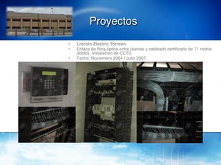 Proyectos!
•    Lincoln Electric Torreón!
•    Enlace de ﬁbra óptica entre plantas y cableado certiﬁcado de 71 nodos
     dobles. Instalación de CCTV.!
•    Fecha: Noviembre 2004 / Julio 2007.!
 