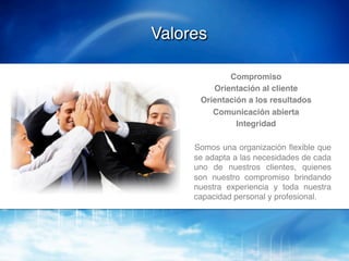 Valores!

                Compromiso!
            Orientación al cliente !
         Orientación a los resultados!
            Comunicación abierta!
                  Integridad!
   !
       !Somos una organización ﬂexible que
        se adapta a las necesidades de cada
        uno de nuestros clientes, quienes
        son nuestro compromiso brindando
        nuestra experiencia y toda nuestra
        capacidad personal y profesional.!
 