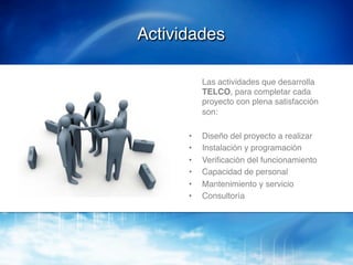 Actividades!

           !Las actividades que desarrolla
            TELCO, para completar cada
            proyecto con plena satisfacción
            son:!
      !
      •    Diseño del proyecto a realizar !
      •    Instalación y programación!
      •    Veriﬁcación del funcionamiento!
      •    Capacidad de personal!
      •    Mantenimiento y servicio!
      •    Consultoría!
 