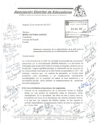 H_'. '.           '-...
                                                                                 ,,'   --
                                                                                        •.•
                                                                                              ..•...    '
                                                                                                       .!.
                                                                                                             .   "'."   - ...    '   .




                         Asociación Disfrifal de Educadores


                                                                                                                                                                  118 GQ~G§}g          Df. BOGOTA,         o.c·
        ff'!f¡ %             3.                 Bogotá, 22 de noviembre de 2011                                                                                   ~         O:t~i'~¡~~':::D'N~~IA
   CYJ-:10 G                                   Doctora                                                                                                           RetÍbitló   ~I.'I~:. •.. ",.
                                                                                                                                                                                   __ ,  .••     /          .•••• ,O?
UioV' 0 
-1 ()('('                   ',0    ()Q.       MARIA VICTORIA VARGAS
                                                                                                                                                             '
                                                                                                                                                                  ~asa a:
                                                                                                                                                                  "ora: .
                                                                                                                                                                                        •••,•.•••. ~~j..
                                                                                                                                                                                      .,~
                                                                                                                                                                                        _7.~~~
                                                                                                                                                                                                 ~                    ...•...
                                                                                                                                                                                                                        ..--_
        N O 1 7..0 l                  jJ-.   Presidente                                                                                                   '.                              - .,
-z l.           vz. O O '"                      Concejo de Bogotá                                                                                                 teJA: ~               Ir

r!j¡tj~.
       '5
                             V
                                     Q)Ciudad                                                                                                                         tJ~ir. 'Z        j'"                        L<,IJJj)
¡,CIf.-;~.n ti ~:~ .
:t~Jf)v ~
                '1                                 .             Referencia: propuestas de la Junta Directiva de la ADE sobre el
                                                                 presupuesto proyectado por la Administración Distrital 2012.
                                                                                                                                                                                                          {l.n~
                                                                                                                                                                                                           ~¡V

          ''7'.,0    0
                                 iV                                                                                                                                                                /:      ••   0 V
 ~(),?Jt                                                                                                                                                                                                         •.• ,~O
                                                                                                                                                                                                                    l
                                                                                                                                                                                                           ~r 1-
                                                                                                                                                                                                            ~
                                                Cordial saludo                                                                                                                                       ~

  '--"t{ 'CY"            I
        I .
        .~LU-0
                     ,,1
                       ''''tli" ""
                                       ~I
                                                La Junta Directiva de la ADE ha conocido la propuesta de presupuesto
                                                presentado por la Administración
                                                Educación para el año 2012 ante el Concejo de Bogotá y observa que su
                                                                                                                                           Distrital destinado a la Secretaria de
                                                                                                                                                                                                                               ~r'
   ~.           ~            t   ,o,)' CM      proyección mejora significativamente la distribución de los recursos en
        · }) -:.. , "1.u                   (}¡ los componentes misionales de la SED frente a la aprobado en 2011. Sin       ~
   Ot      -     (h~cr'                        embargo, creemos que       en materia de educación, la Ciudad debe                     ~
        ( ~~/                                 establecer   unas prioridades    y, en consecuencia,       considerarlas             ~
        &            ~rz,1,;                   impostergables con el propósito de elevar el nivel académico y la                                                                                                      $' ~r.,¡
              ~a                               convivencia escolar, como también, el restablecimiento de ambientes             ~f,,~)ft
                                               escolares apropiados.                                                  t "",!Q.      o
                                 ~~                                                                                                                                                              ~.~~                           v
                                    ,,"1        Entre las prioridades proponemos las siguientes:                                                                                             ~?dt                     (h.'~rl.
                                                1. Avanzar en la universalización de la educación formal en Bogotá                                                                                                &           ~
                                                   desde los tres grados de preescolar hasta la educación media                                                                                            ~';}.V~:..lt~';
                                                   especializada. En la actualidad, los niños de tres y cuatro años se                                                                                       0'       tl(;o
                                                   encuentran por fuera de la escolaridad del sistema educativo formal;
                                                   a la vez que, los colegios del Distrito Capital, no han logrado el                                                                                                  G '
                                                  carácter especializado d~ducación                                                                  media, tal como I~C nsigna la                        ~~~''N
                                                  ley 115de 1994.
                                              t-. e)
                                                                                                             ~~
                                                                                                                                          o~7
                                                                                                                                                c(q                                                        'r 'J' N ~
                                                                                                                                                                                                               JJ
                                           -J'-J      o            I~
                                                                         B
                                                                                            DZ,
                                                                                                                            ,.
                                                                                                                         11 -'})
                                                                                                                               ~
                                                                                                                                                 ~
                                                                                                                                                                  .         J,'                                          t);



                      Calle 25A N° 31-30 PBX: 3,440742. Tels,: 5729781/83 - 2686876. Transversal 9 N° 1A - 35 sur PBX: 2890266 - 2898908                                                                          ~        ~ vJ'
                                 Correos Electronrcos: ade@etb.net.co ade@adebogota,org      Página web: www.adebogota.org                                                                                             7..'-  ~
                                                                                                                                                                                                                    ~)o
 