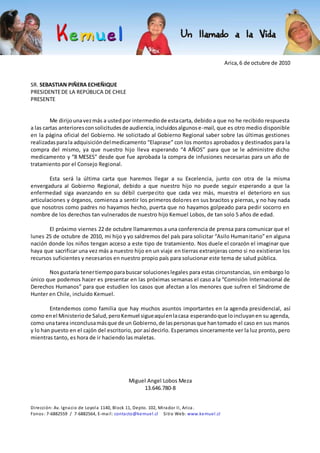 Arica, 6 de octubre de 2010
SR. SEBASTIAN PIÑERA ECHEÑIQUE
PRESIDENTEDE LA REPÚBLICA DE CHILE
PRESENTE
Me dirijounavezmás a ustedpor intermediode estacarta, debido a que no he recibido respuesta
a las cartas anterioresconsolicitudesde audiencia,incluidosalgunose-mail, que es otro medio disponible
en la página oficial del Gobierno. He solicitado al Gobierno Regional saber sobre las últimas gestiones
realizadasparala adquisicióndelmedicamento “Elaprase” con los montos aprobados y destinados para la
compra del mismo, ya que nuestro hijo lleva esperando “4 AÑOS” para que se le administre dicho
medicamento y “8 MESES” desde que fue aprobada la compra de infusiones necesarias para un año de
tratamiento por el Consejo Regional.
Esta será la última carta que haremos llegar a su Excelencia, junto con otra de la misma
envergadura al Gobierno Regional, debido a que nuestro hijo no puede seguir esperando a que la
enfermedad siga avanzando en su débil cuerpecito que cada vez más, muestra el deterioro en sus
articulaciones y órganos, comienza a sentir los primeros dolores en sus bracitos y piernas, y no hay nada
que nosotros como padres no hayamos hecho, puerta que no hayamos golpeado para pedir socorro en
nombre de los derechos tan vulnerados de nuestro hijo Kemuel Lobos, de tan solo 5 años de edad.
El próximo viernes 22 de octubre llamaremos a una conferencia de prensa para comunicar que el
lunes 25 de octubre de 2010, mi hijo y yo saldremos del país para solicitar “Asilo Humanitario” en alguna
nación donde los niños tengan acceso a este tipo de tratamiento. Nos duele el corazón el imaginar que
haya que sacrificar una vez más a nuestro hijo en un viaje en tierras extranjeras como si no existieran los
recursos suficientes y necesarios en nuestro propio país para solucionar este tema de salud pública.
Nosgustaría tenertiempoparabuscar solucioneslegales para estas circunstancias, sin embargo lo
único que podemos hacer es presentar en las próximas semanas el caso a la “Comisión Internacional de
Derechos Humanos” para que estudien los casos que afectan a los menores que sufren el Síndrome de
Hunter en Chile, incluido Kemuel.
Entendemos como familia que hay muchos asuntos importantes en la agenda presidencial, así
como enel Ministeriode Salud, peroKemuel sigueaquíenlacasa esperandoque loincluyanen su agenda,
como unatarea inconclusamásque de un Gobierno,de laspersonasque hantomado el caso en sus manos
y lo han puesto en el cajón del escritorio, por así decirlo. Esperamos sinceramente ver la luz pronto, pero
mientras tanto, es hora de ir haciendo las maletas.
Miguel Angel Lobos Meza
13.646.780-8
Dirección: Av. Ignacio de Loyola 1140, Block 11, Depto. 102, Mirador II, Arica .
Fonos: 7-6882559 / 7-6882564, E-mail: contacto@kemuel.cl Sitio Web: www.kemuel.cl
 