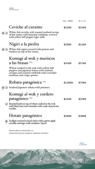 FULL PRICE EC O LC
opc.
opc.
Ceviche al curanto $5500 $3300
White fish ceviche with roasted seafood on top
of hot stones with huacatay emulsion, covered
with yellow bell pepper tiger milk.
Nigiri a la piedra $2800 $1680
White fish nigiri covered with prawns and
merken on top of hot stones.
Komugi al wok y mariscos
a las brasas (mc)
$9500 $5700
Wheat cooked in the wok with yellow bell
peppers and japanese butter with seafood,
octopus and roasted cuttlefish with coriander
emulsion and crispy quinoa
Robata patagnica (mc)
$12000 $7200
Seafood Japanese robata with potatoes.
Komugi al wok y cordero
patagnico (mc)
$6500 $3900
Roastedlambontopofwheatcookedinthewok
withblackbeerandcorianderwithasideofperuvian
creolite.
Hotate patagnico $5000 $3000
Scallopscoveredinlocalcitricswithagreenapple
creolliteandtigermilkemulsion. (6pzs)
Nuestros platos son finalizados con:
CRISTALES DE SAL MARINA, ORIGEN: CHUBUT
patagonia nikkei
SIPAN
RESTAURANT
 
