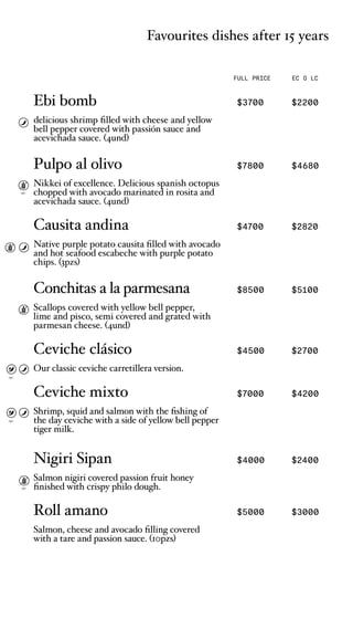 Favourites dishes after 15 years
FULL PRICE EC O LC
opc.
opc.
opc.
opc.
Ebi bomb $3700 $2200
delicious shrimp filled with cheese and yellow
bell pepper covered with passin sauce and
acevichada sauce. (4und)
Pulpo al olivo $7800 $4680
Nikkei of excellence. Delicious spanish octopus
chopped with avocado marinated in rosita and
acevichada sauce. (4und)
Causita andina $4700 $2820
Native purple potato causita filled with avocado
and hot seafood escabeche with purple potato
chips. (3pzs)
Conchitas a la parmesana $8500 $5100
Scallops covered with yellow bell pepper,
lime and pisco, semi covered and grated with
parmesan cheese. (4und)
Ceviche clsico $4500 $2700
Our classic ceviche carretillera version.
Ceviche mixto $7000 $4200
Shrimp, squid and salmon with the fishing of
the day ceviche with a side of yellow bell pepper
tiger milk.
Nigiri Sipan $4000 $2400
Salmon nigiri covered passion fruit honey
finished with crispy philo dough.
Roll amano $5000 $3000
Salmon, cheese and avocado filling covered
with a tare and passion sauce. (10pzs)
 