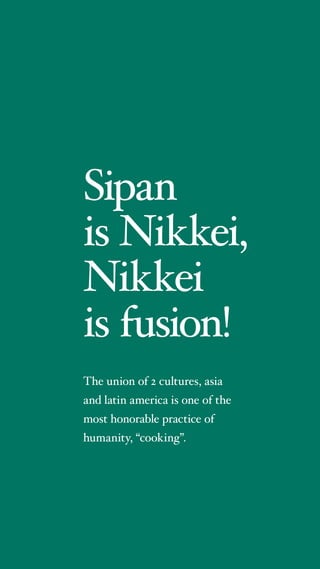 Sipan
is Nikkei,
Nikkei
is fusion!
The union of 2 cultures, asia
and latin america is one of the
most honorable practice of
humanity, cooking.
 