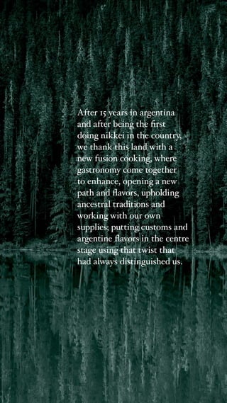 After 15 years in argentina
and after being the first
doing nikkei in the country,
we thank this land with a
new fusion cooking, where
gastronomy come together
to enhance, opening a new
path and flavors, upholding
ancestral traditions and
working with our own
supplies; putting customs and
argentine flavors in the centre
stage using that twist that
had always distinguished us.
 