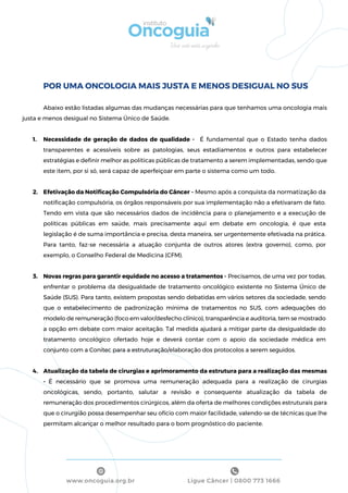 Ligue Câncer | 0800 773 1666www.oncoguia.org.br
POR UMA ONCOLOGIA MAIS JUSTA E MENOS DESIGUAL NO SUS
Abaixo estão listadas algumas das mudanças necessárias para que tenhamos uma oncologia mais
justa e menos desigual no Sistema Único de Saúde.
1. Necessidade de geração de dados de qualidade - É fundamental que o Estado tenha dados
transparentes e acessíveis sobre as patologias, seus estadiamentos e outros para estabelecer
estratégias e deﬁnir melhor as políticas públicas de tratamento a serem implementadas, sendo que
este item, por si só, será capaz de aperfeiçoar em parte o sistema como um todo.
2. Efetivação da Notiﬁcação Compulsória do Câncer - Mesmo após a conquista da normatização da
notiﬁcação compulsória, os órgãos responsáveis por sua implementação não a efetivaram de fato.
Tendo em vista que são necessários dados de incidência para o planejamento e a execução de
políticas públicas em saúde, mais precisamente aqui em debate em oncologia, é que esta
legislação é de suma importância e precisa, desta maneira, ser urgentemente efetivada na prática.
Para tanto, faz-se necessária a atuação conjunta de outros atores (extra governo), como, por
exemplo, o Conselho Federal de Medicina (CFM).
3. Novas regras para garantir equidade no acesso a tratamentos - Precisamos, de uma vez por todas,
enfrentar o problema da desigualdade de tratamento oncológico existente no Sistema Único de
Saúde (SUS). Para tanto, existem propostas sendo debatidas em vários setores da sociedade, sendo
que o estabelecimento de padronização mínima de tratamentos no SUS, com adequações do
modelo de remuneração (foco em valor/desfecho clínico), transparência e auditoria, tem se mostrado
a opção em debate com maior aceitação. Tal medida ajudará a mitigar parte da desigualdade do
tratamento oncológico ofertado hoje e deverá contar com o apoio da sociedade médica em
conjunto com a Conitec para a estruturação/elaboração dos protocolos a serem seguidos.
4. Atualização da tabela de cirurgias e aprimoramento da estrutura para a realização das mesmas
- É necessário que se promova uma remuneração adequada para a realização de cirurgias
oncológicas, sendo, portanto, salutar a revisão e consequente atualização da tabela de
remuneração dos procedimentos cirúrgicos, além da oferta de melhores condições estruturais para
que o cirurgião possa desempenhar seu ofício com maior facilidade, valendo-se de técnicas que lhe
permitam alcançar o melhor resultado para o bom prognóstico do paciente.
 