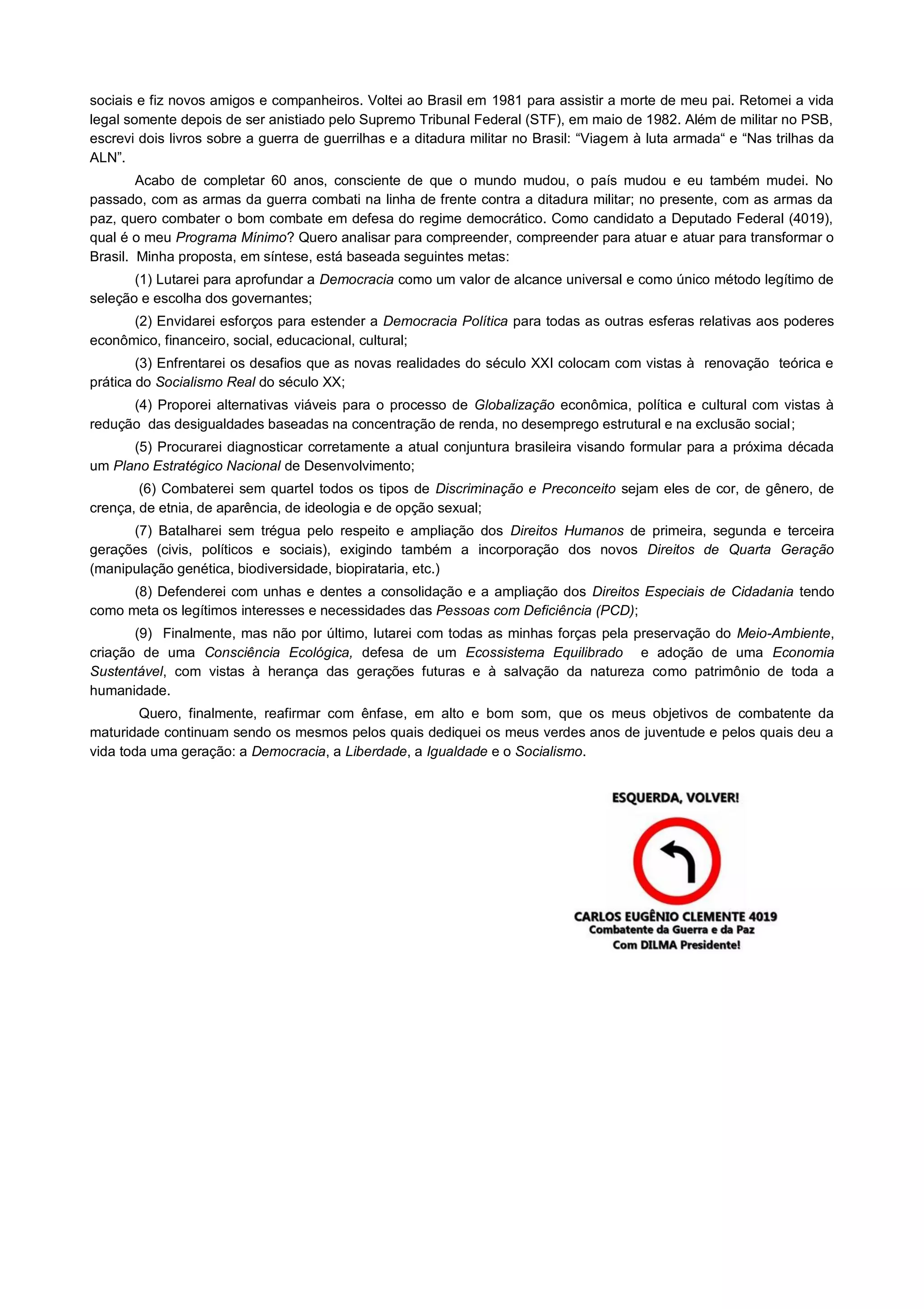 sociais e fiz novos amigos e companheiros. Voltei ao Brasil em 1981 para assistir a morte de meu pai. Retomei a vida
legal somente depois de ser anistiado pelo Supremo Tribunal Federal (STF), em maio de 1982. Além de militar no PSB,
escrevi dois livros sobre a guerra de guerrilhas e a ditadura militar no Brasil: “Viagem à luta armada“ e “Nas trilhas da
ALN”.
        Acabo de completar 60 anos, consciente de que o mundo mudou, o país mudou e eu também mudei. No
passado, com as armas da guerra combati na linha de frente contra a ditadura militar; no presente, com as armas da
paz, quero combater o bom combate em defesa do regime democrático. Como candidato a Deputado Federal (4019),
qual é o meu Programa Mínimo? Quero analisar para compreender, compreender para atuar e atuar para transformar o
Brasil. Minha proposta, em síntese, está baseada seguintes metas:
       (1) Lutarei para aprofundar a Democracia como um valor de alcance universal e como único método legítimo de
seleção e escolha dos governantes;
      (2) Envidarei esforços para estender a Democracia Política para todas as outras esferas relativas aos poderes
econômico, financeiro, social, educacional, cultural;
        (3) Enfrentarei os desafios que as novas realidades do século XXI colocam com vistas à renovação teórica e
prática do Socialismo Real do século XX;
      (4) Proporei alternativas viáveis para o processo de Globalização econômica, política e cultural com vistas à
redução das desigualdades baseadas na concentração de renda, no desemprego estrutural e na exclusão social;
      (5) Procurarei diagnosticar corretamente a atual conjuntura brasileira visando formular para a próxima década
um Plano Estratégico Nacional de Desenvolvimento;
        (6) Combaterei sem quartel todos os tipos de Discriminação e Preconceito sejam eles de cor, de gênero, de
crença, de etnia, de aparência, de ideologia e de opção sexual;
      (7) Batalharei sem trégua pelo respeito e ampliação dos Direitos Humanos de primeira, segunda e terceira
gerações (civis, políticos e sociais), exigindo também a incorporação dos novos Direitos de Quarta Geração
(manipulação genética, biodiversidade, biopirataria, etc.)
      (8) Defenderei com unhas e dentes a consolidação e a ampliação dos Direitos Especiais de Cidadania tendo
como meta os legítimos interesses e necessidades das Pessoas com Deficiência (PCD);
       (9) Finalmente, mas não por último, lutarei com todas as minhas forças pela preservação do Meio-Ambiente,
criação de uma Consciência Ecológica, defesa de um Ecossistema Equilibrado e adoção de uma Economia
Sustentável, com vistas à herança das gerações futuras e à salvação da natureza como patrimônio de toda a
humanidade.
        Quero, finalmente, reafirmar com ênfase, em alto e bom som, que os meus objetivos de combatente da
maturidade continuam sendo os mesmos pelos quais dediquei os meus verdes anos de juventude e pelos quais deu a
vida toda uma geração: a Democracia, a Liberdade, a Igualdade e o Socialismo.
 