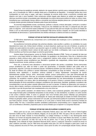 Essas formas de resistência (armada, eleitoral e de massa) abriram caminho para a restauração democrática no
país, com a Constituição de 1988 e a eleição direta para a Presidência da República. A transição política teve como
contrapartida um duro preço a pagar, qual seja a aceitação da enorme divida social e econômica contraída pela
ditadura com todo o povo brasileiro. Esse monstruoso entulho legado pela ditadura só poderá ser resgatado com
reformas econômico-sociais conquistadas pela radicalização da própria democracia política em todos os outros níveis.
Acreditamos que a participação maciça, efetiva e consciente nas próximas eleições parece ser o principal caminho para
a solução desses grandes problemas herdados pelas forças democráticas.
        As enormes desigualdades sociais, econômicas, políticas e culturais, embora atenuadas, continuam a constituir
desafios à paz e à estabilidade das instituições. Trata-se de uma realidade que não cala. E a pergunta que não quer
calar é a seguinte: como solucionar esses problemas? O que pode ser feito para sua solução nos marcos do Estado de
Direito e com os instrumentos garantidos pela Constituição? Não temos dúvida a respeito: em 2010 serão decididas a
centralidade da democracia e o aprofundamento dos direitos individuais e coletivos de todos os cidadãos.


                             PORQUE VOTAR NO PARTIDO SOCIALISTA BRASILEIRO (PSB)
      O PSB afirma claramente seu compromisso com a continuidade das mudanças e com a candidatura de Dilma
Rousseff à Presidência.
        Se escolhemos livremente participar das próximas eleições, resta escolher o partido e os candidatos nos quais
depositaremos nosso voto. Ambos devem enfatizar, na atual conjuntura, aquilo que nos une e fortalece, os pontos em
relação aos quais estamos de acordo e que assumem agora um caráter de máxima prioridade. Por outro lado, tanto o
partido como os candidatos devem colocar de lado aquilo que nos divide e enfraquece, tudo o que nos desvia das
difíceis escolhas que fizermos para eleger os próximos governantes.
       Autores dessa Carta-programa, somos do Partido Socialista Brasileiro (PSB). Temos um passado de lutas que
nos honra e uma longa história em defesa da liberdade, da igualdade e da democracia. Para nós a dicotomia entre
esquerda e direita continua atual, assim como o antagonismo histórico entre ambas no plano nacional e mundial.
Somos de esquerda porque acreditamos que liberdade e igualdade são inseparáveis, ambas devem abranger as
relações econômicas, sociais, políticas e culturais.
          Para nós, a dicotomia entre liberalismo e democracia também não perdeu a atualidade. Somos democratas
porque acreditamos que, além de limitar o poder dos governantes, é necessário distribuir este poder entre os
governados, segundo o princípio da soberania popular. Acreditamos também que todo indivíduo é um cidadão e, como
tal, titular de direitos civis, políticos e sociais inalienáveis, conquistados ao longo da história. Para nós, também, a
dicotomia entre capitalismo e socialismo continua existindo e ambos representam concepções de mundo
diametralmente opostas. Somos, enfim, democratas radicais, porque continuamos a lutar pela democratização da
riqueza, do saber e do poder. Para isso, as conquistas imediatas e a ampliação dos direitos são necessárias, mas não
suficientes. No socialismo moderno ambas devem ser acompanhadas de uma democratização da sociedade e do
Estado, da educação e da cultura, além da administração e do governo. Embora o processo possa combinar as três
democratizações de forma assimétrica e desigual, acreditamos que democracia, liberdade, igualdade e socialismo são
consubstanciais e que não podem coexistir plenamente uns sem os demais. A História se desenvolve com avanços e
recuos, altos e baixos, marchas e contramarchas. Aprendemos na própria carne que em política é melhor ser prudente
que afoito e que não dá para fazer tudo imediatamente e de uma única vez.
       Em nosso partido coexistem, em debate franco e aberto, duas sucessivas gerações. Uma delas é a geração
mais antiga formada pelos combatentes temperados na luta armada, na vida clandestina, na prisão e no exílio durante
a luta contra a ditadura militar. A outra é a geração mais nova formada pelos jovens militantes que participaram
conosco das campanhas eleitorais e das mobilizações de massa pela restauração do Estado de Direito Democrático.
Ambas as gerações sabem, porque vivenciaram em sua pele, que democracia política foi duramente conquistada sem
que fosse possível, contudo, resgatar de imediato ou no curto prazo a imensa dívida social e econômica herdada do
regime militar. Por isso, é necessário escolher candidatos publicamente comprometidos com o resgate desse débito
com os humilhados e ofendidos, preparados para os duros embates que os esperam no Congresso Nacional.


                               PORQUE VOTAR EM CARLOS EUGÊNIO CLEMENTE (4019)
      Afinal, quem sou eu que, como candidato a Deputado Federal, peço o seu voto? Meu nome é Carlos Eugênio
Sarmento Coêlho da Paz, nascido em Maceió, Alagoas, em 23 de julho de 1950. Vim para o Rio de Janeiro em 1958,
aos sete anos de idade. Estudei no Franco-Brasileiro, no Colégio Andrews e no Pedro II. Sou flamenguista desde
Maceió e um homem de esquerda desde jovem, em 1966. Fui escoteiro no Grupo João Ribeiro dos Santos, vi o Aterro
do Flamengo ser construído, vivi feliz nas ruas do Rio de Janeiro. Aos 17 anos, já amigo do inesquecível Carlos
Marighella, como militante da Ação Libertadora Nacional (ALN), assumi o codinome Clemente e combati de armas na
mão a ditadura civil-militar, que em 1964 tomou de assalto nosso país. Em 1973 fui obrigado a partir para o exílio na
França, passando oito anos em Paris, sem saborear o doce caviar do exílio. Em compensação estudei música, ciências
 