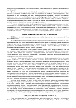 (UNE), bem como pelas greves do novo sindicalismo operário do ABC, até culminar na gigantesca campanha nacional
das “Diretas-Já”.
       Essas formas de resistência (armada, eleitoral e de massa) abriram caminho para a restauração democrática no
país, com a Constituição de 1988 e a eleição direta para a Presidência da República. A transição política teve como
contrapartida um duro preço a pagar, qual seja a aceitação da enorme divida social e econômica contraída pela
ditadura com todo o povo brasileiro. Esse monstruoso entulho legado pela ditadura só poderá ser resgatado com
reformas econômico-sociais conquistadas pela radicalização da própria democracia política em todos os outros níveis.
Acreditamos que a participação maciça, efetiva e consciente nas próximas eleições parece ser o principal caminho para
a solução desses grandes problemas herdados pelas forças democráticas.
        As enormes desigualdades sociais, econômicas, políticas e culturais, embora atenuadas, continuam a constituir
desafios à paz e à estabilidade das instituições. Trata-se de uma realidade que não cala. E a pergunta que não quer
calar é a seguinte: como solucionar esses problemas? O que pode ser feito para sua solução nos marcos do Estado de
Direito e com os instrumentos garantidos pela Constituição? Não temos dúvida a respeito: em 2010 serão decididas a
centralidade da democracia e o aprofundamento dos direitos individuais e coletivos de todos os cidadãos.


                             PORQUE VOTAR NO PARTIDO SOCIALISTA BRASILEIRO (PSB)

      O PSB afirma claramente seu compromisso com a continuidade das mudanças e com a candidatura de Dilma
Rousseff à Presidência.
        Se escolhemos livremente participar das próximas eleições, resta escolher o partido e os candidatos nos quais
depositaremos nosso voto. Ambos devem enfatizar, na atual conjuntura, aquilo que nos une e fortalece, os pontos em
relação aos quais estamos de acordo e que assumem agora um caráter de máxima prioridade. Por outro lado, tanto o
partido como os candidatos devem colocar de lado aquilo que nos divide e enfraquece, tudo o que nos desvia das
difíceis escolhas que fizermos para eleger os próximos governantes.
       Autores dessa Carta-programa, somos do Partido Socialista Brasileiro (PSB). Temos um passado de lutas que
nos honra e uma longa história em defesa da liberdade, da igualdade e da democracia. Para nós a dicotomia entre
esquerda e direita continua atual, assim como o antagonismo histórico entre ambas no plano nacional e mundial.
Somos de esquerda porque acreditamos que liberdade e igualdade são inseparáveis, ambas devem abranger as
relações econômicas, sociais, políticas e culturais.
          Para nós, a dicotomia entre liberalismo e democracia também não perdeu a atualidade. Somos democratas
porque acreditamos que, além de limitar o poder dos governantes, é necessário distribuir este poder entre os
governados, segundo o princípio da soberania popular. Acreditamos também que todo indivíduo é um cidadão e, como
tal, titular de direitos civis, políticos e sociais inalienáveis, conquistados ao longo da história. Para nós, também, a
dicotomia entre capitalismo e socialismo continua existindo e ambos representam concepções de mundo
diametralmente opostas. Somos, enfim, democratas radicais, porque continuamos a lutar pela democratização da
riqueza, do saber e do poder. Para isso, as conquistas imediatas e a ampliação dos direitos são necessárias, mas não
suficientes. No socialismo moderno ambas devem ser acompanhadas de uma democratização da sociedade e do
Estado, da educação e da cultura, além da administração e do governo. Embora o processo possa combinar as três
democratizações de forma assimétrica e desigual, acreditamos que democracia, liberdade, igualdade e socialismo são
consubstanciais e que não podem coexistir plenamente uns sem os demais. A História se desenvolve com avanços e
recuos, altos e baixos, marchas e contramarchas. Aprendemos na própria carne que em política é melhor ser prudente
que afoito e que não dá para fazer tudo imediatamente e de uma única vez.
       Em nosso partido coexistem, em debate franco e aberto, duas sucessivas gerações. Uma delas é a geração
mais antiga formada pelos combatentes temperados na luta armada, na vida clandestina, na prisão e no exílio durante
a luta contra a ditadura militar. A outra é a geração mais nova formada pelos jovens militantes que participaram
conosco das campanhas eleitorais e das mobilizações de massa pela restauração do Estado de Direito Democrático.
Ambas as gerações sabem, porque vivenciaram em sua pele, que democracia política foi duramente conquistada sem
que fosse possível, contudo, resgatar de imediato ou no curto prazo a imensa dívida social e econômica herdada do
regime militar. Por isso, é necessário escolher candidatos publicamente comprometidos com o resgate desse débito
com os humilhados e ofendidos, preparados para os duros embates que os esperam no Congresso Nacional.


                               PORQUE VOTAR EM CARLOS EUGÊNIO CLEMENTE (4019)
      Afinal, quem sou eu que, como candidato a Deputado Federal, peço o seu voto? Meu nome é Carlos Eugênio
Sarmento Coêlho da Paz, nascido em Maceió, Alagoas, em 23 de julho de 1950. Vim para o Rio de Janeiro em 1958,
 