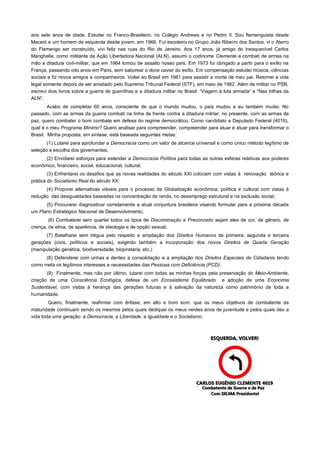 aos sete anos de idade. Estudei no Franco-Brasileiro, no Colégio Andrews e no Pedro II. Sou flamenguista desde
Maceió e um homem de esquerda desde jovem, em 1966. Fui escoteiro no Grupo João Ribeiro dos Santos, vi o Aterro
do Flamengo ser construído, vivi feliz nas ruas do Rio de Janeiro. Aos 17 anos, já amigo do inesquecível Carlos
Marighella, como militante da Ação Libertadora Nacional (ALN), assumi o codinome Clemente e combati de armas na
mão a ditadura civil-militar, que em 1964 tomou de assalto nosso país. Em 1973 fui obrigado a partir para o exílio na
França, passando oito anos em Paris, sem saborear o doce caviar do exílio. Em compensação estudei música, ciências
sociais e fiz novos amigos e companheiros. Voltei ao Brasil em 1981 para assistir a morte de meu pai. Retomei a vida
legal somente depois de ser anistiado pelo Supremo Tribunal Federal (STF), em maio de 1982. Além de militar no PSB,
escrevi dois livros sobre a guerra de guerrilhas e a ditadura militar no Brasil: “Viagem à luta armada“ e “Nas trilhas da
ALN”.
        Acabo de completar 60 anos, consciente de que o mundo mudou, o país mudou e eu também mudei. No
passado, com as armas da guerra combati na linha de frente contra a ditadura militar; no presente, com as armas da
paz, quero combater o bom combate em defesa do regime democrático. Como candidato a Deputado Federal (4019),
qual é o meu Programa Mínimo? Quero analisar para compreender, compreender para atuar e atuar para transformar o
Brasil. Minha proposta, em síntese, está baseada seguintes metas:
       (1) Lutarei para aprofundar a Democracia como um valor de alcance universal e como único método legítimo de
seleção e escolha dos governantes;
      (2) Envidarei esforços para estender a Democracia Política para todas as outras esferas relativas aos poderes
econômico, financeiro, social, educacional, cultural;
        (3) Enfrentarei os desafios que as novas realidades do século XXI colocam com vistas à renovação teórica e
prática do Socialismo Real do século XX;
      (4) Proporei alternativas viáveis para o processo de Globalização econômica, política e cultural com vistas à
redução das desigualdades baseadas na concentração de renda, no desemprego estrutural e na exclusão social;
      (5) Procurarei diagnosticar corretamente a atual conjuntura brasileira visando formular para a próxima década
um Plano Estratégico Nacional de Desenvolvimento;
        (6) Combaterei sem quartel todos os tipos de Discriminação e Preconceito sejam eles de cor, de gênero, de
crença, de etnia, de aparência, de ideologia e de opção sexual;
      (7) Batalharei sem trégua pelo respeito e ampliação dos Direitos Humanos de primeira, segunda e terceira
gerações (civis, políticos e sociais), exigindo também a incorporação dos novos Direitos de Quarta Geração
(manipulação genética, biodiversidade, biopirataria, etc.)
      (8) Defenderei com unhas e dentes a consolidação e a ampliação dos Direitos Especiais de Cidadania tendo
como meta os legítimos interesses e necessidades das Pessoas com Deficiência (PCD);
       (9) Finalmente, mas não por último, lutarei com todas as minhas forças pela preservação do Meio-Ambiente,
criação de uma Consciência Ecológica, defesa de um Ecossistema Equilibrado e adoção de uma Economia
Sustentável, com vistas à herança das gerações futuras e à salvação da natureza como patrimônio de toda a
humanidade.
        Quero, finalmente, reafirmar com ênfase, em alto e bom som, que os meus objetivos de combatente da
maturidade continuam sendo os mesmos pelos quais dediquei os meus verdes anos de juventude e pelos quais deu a
vida toda uma geração: a Democracia, a Liberdade, a Igualdade e o Socialismo.
 