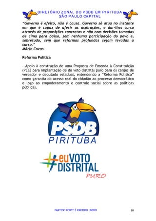 D I R ETÓR I O ZON A L D O P SD B EM P I R I TU B A
                       SÃ O P A U LO CA P I TA L

“Governo é efeito, não é causa. Governo só atua no instante
em que é capaz de aferir as aspirações, e dar-lhes curso
através de proposições concretas e não com decisões tomadas
de cima para baixo, sem nenhuma participação do povo e,
sobretudo, sem que reformas profundas sejam levadas a
curso.”
Mário Covas

Reforma Política

- Apoio à construção de uma Proposta de Emenda à Constituição
(PEC) para implantação de do voto distrital puro para os cargos de
vereador e deputado estadual, entendendo a “Reforma Política”
como garantia do acesso real do cidadão ao processo democrático
e logo ao empoderamento e controle social sobre as políticas
públicas.




               P I R I TU B A


                                        PURO



                   PARTIDO FORTE É PARTIDO UNIDO                10
 