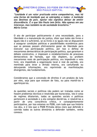 D I R ETÓR I O ZON A L D O P SD B EM P I R I TU B A
                       SÃ O P A U LO CA P I TA L

“Lealdade é um valor praticado entre companheiros, mas há
uma forma de lealdade que se sobrepões a todas: A lealdade
aos destinos do país. Apoiar não significa deixar de emitir
discordância. É o que São Paulo tem feito. Não apenas em seu
interesse, mas também no da sociedade brasileira.”
Mário Covas


O ato de participar politicamente é uma necessidade, para a
liberdade e a manutenção da justiça, dizer que todos são livres e
iguais não é o suficiente, se os livres e os iguais não se dispuserem
a assegurar condições políticas e possibilidades econômicas para
que as pessoas possam efetivamente gozar de liberdade para
executar sua participação política, por isso a defesa de
mecanismos democráticos de participação política, que garantam o
debate construtivo, e impessam o estabelecimento de processos
democraticos de fachada, que não dispõem, ou proibem
mecanismos reais de participação política, ora impedindo o voto
livre, ora impedindo a organização local e real do partido, ora
mentindo para levar a divisão interna, ora camuflando ou
deturpando informações, ora reprimindo as manifestações
divergentes, são fundamentais.


Consideramos que a concessão de direitos é um produto da luta
por eles, seja para que existam de fato, ou para mantê-los e
aperfeiçoá-los.


As questões sociais e políticas não podem ser tratadas como se
fossem problemas técnicos e resolvidas por burocratas, isto é coisa
de regimes ditatoriais, todas as questões sociais e políticas
pertencem à sociedade e a ela compete decidi-las, e resolvê-las a
partir de uma consciência crítica, e conseqüentemente
participativa, por isso estamos no PSDB, com tudo que sua história
nos deu, e é isto que o PSDB Pirituba deixa claro que defende e
convida todos os outros diretórios a defender também, venha
conosco.




                   PARTIDO FORTE É PARTIDO UNIDO                   11
 