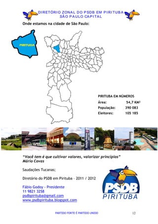 D I R ETÓR I O ZON A L D O P SD B EM P I R I TU B A
                       SÃ O P A U LO CA P I TA L

Onde estamos na cidade de São Paulo:




                                                   PIRITUBA EM NÚMEROS
                                                   Área:         54,7 KM²
                                                   População:    390 083
                                                   Eleitores:    105 185




“Você tem é que cultivar valores, valorizar princípios”
Mário Covas

Saudações Tucanas;

Diretório do PSDB em Pirituba – 2011 / 2012

Fábio Godoy - Presidente
11 9821 3258
psdbpirituba@gmail.com
www.psdbpirituba.blogspot.com
                                                     P I R I TU B A

                   PARTIDO FORTE É PARTIDO UNIDO                    12
 