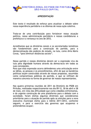 D I R ETÓR I O ZON A L D O P SD B EM P I R I TU B A
                       SÃ O P A U LO CA P I TA L


                         APRESENTAÇÃO


Este texto é resultado do esforço para atualizar o debate sobre
nossa experiência partidária e os dilemas de nossa ação coletiva.


Trata-se de uma contribuição para fortalecer nossa atuação
política, nossa administração partidária e nossas candidaturas a
prefeitura e a vereança no ano de 2012.


Acreditamos que os diretórios zonais e os secretariados temáticos
são fundamentais para a construção do partido, para a
democratização dos poderes do estado, na luta, como diria Mário
Covas, “para diminuir distâncias sociais”.


Nosso partido e nossos diretórios devem ser a expressão viva da
luta pela dignidade humana através da democracia em todas as
suas concepções.
Para que essa expressão ocorra defendemos uma articulação entre
as idéias, as pessoas e os procedimentos, afim de que as bandeiras
políticas sejam construídas através de nossas propostas, assumidas
como compromissos públicos do partido, e que se reflitam de
maneira concreta na forma de governar de nossos representantes.


Nas quatro primeiras reuniões de 2011 do Diretório do PSDB em
Pirituba, realizadas respectivamente nos dia 09 12, 30 de abril e 28
de maio, em vista das dificuldade que como cidadãos enfrentamos,
e da urgente construção de uma plataforma para o debate com a
sociedade, foram eleitas algumas diretrizes que consideramos
prioritárias para a atuação do partido após as eleições para a nova
executiva municipal eleita para o biênio 2011/2012, conforme
seguem, e para o exercício dos governos que ocupamos e
pretendemos ocupar;




                   PARTIDO FORTE É PARTIDO UNIDO                   3
 
