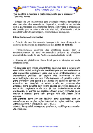 D I R ETÓR I O ZON A L D O P SD B EM P I R I TU B A
                      SÃ O P A U LO CA P I TA L

“Na política o exemplo é mais importante que o discurso.”
Tancredo Neves

- Criação de um instrumento para avaliação interna democrática
dos mandatos dos vereadores, deputados, senadores do partido
com a participação dos diretórios zonais, com vistas a preparação
do partido para o sistema do voto distrital, dificultando o ciclo
autodestruidor de patronagem, clientelismo e corrupção.

Infraestrutura Administrativa

- Criação de um instrumento transparente para divulgação e
controle democrático do orçamento e dos gastos do partido;

- Fortalecimento concreto dos diretórios zonais com o
estabelecimento de cota orçamentária própria ao diretório
municipal da cidade de são Paulo, e a cada diretório zonal;

- Adoção de plataforma física local para a atuação de cada
diretório zonal.

“É para isso que temos um partido: para que seja o veículo de
uma idéia social, o órgão da manifestação das necessidades e
das aspirações populares, para que seja, pri8ncipalmente, o
instrumento político de defesa dos interesses e das
reinvindicações das classes trabalhadoras....O partido existe
para defender uma causa e os mandatos políticos devem ser
exercídos em benefício da causa e não em proveito das
pessoas. Para aqueles que visam apenas objetivos pessoais à
custa da confiança e da boa fé dos trabalhadores e do
eleitorado, as portas do partidos devem estar fechadas para
entrar e abertas para sair, porque não nós fazem falta
alguma.
Um partido deve ser um ideário, uma convicção que se
transforma em acção, ação doutrinária, ação política, ação
administrativa.” (Pasqualini, 2011, p176).
Alberto Pasqualini, advogado, professor, sociólogo ex senador
da república.




                  PARTIDO FORTE É PARTIDO UNIDO                 5
 