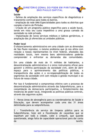 D I R ETÓR I O ZON A L D O P SD B EM P I R I TU B A
                       SÃ O P A U LO CA P I TA L

Saúde
- Defesa da ampliação dos serviços específicos de diagnósticos e
tratamento contínuo para todos os bairros.
- Ampliação da rede AMA Especialidades para todos os distritos que
compõe o bairro de Pirituba.
- Criação de um programa público específico para a saúde bucal,
tendo em vista seu custo impeditivo a uma grossa camada da
sociedade na rede privada.
- Implantação de novos serviços médicos e lúdicos geriátricos, e
ampliação dos já oferecidos as unidades públicas.

Poder local
O distanciamento administrativo em uma cidade com as dimensões
de São Paulo reproduz, o mesmo problema que já nos afeta com
relação a nossos representantes no nível federal, afastados das
realidades locais, nem mesmo bons administradores poderão
compreender e enfrentar as demandas das comunidades.

Em uma cidade de mais de 11 milhões de habitantes, a
descentralização administrativa é o único instrumento eficaz para
garantir a efetiva participação da sociedade civil, além de abrir
espaço para o aprimoramento das políticas públicas, a
transparência das ações e a co-responsabilização de todos os
segmentos da sociedade civil com relação à gestão municipal e ao
futuro de nossa cidade.

Por isso é fundamental o compromisso efetivo com o processo de
descentralização administrativa através das Subprefeituras, para a
consolidação da democracia participativa, o fortalecimento das
instâncias de poder local, integrando as políticas públicas centrais,
através das seguintes ações:

1 - Novas áreas de abrangência para as coordenadorias de Saúde e
Educação, que devem acompanhar cada uma das 31 áreas
delimitadas para as subprefeituras.

2 - Transferência do serviço de limpeza pública para as
Subprefeituras, hoje até a fiscalização de caçambas que se
espalham por toda a cidade, cabe à Limpurb, que quando
questionada, alega falta de capacidade operacional para dar conta
da                                                        tarefa.



                   PARTIDO FORTE É PARTIDO UNIDO                    7
 
