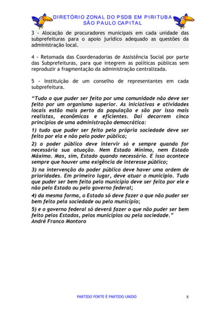 D I R ETÓR I O ZON A L D O P SD B EM P I R I TU B A
                      SÃ O P A U LO CA P I TA L

3 - Alocação de procuradores municipais em cada unidade das
subprefeituras para o apoio jurídico adequado as questões da
administração local.

4 - Retomada das Coordenadorias de Assistência Social por parte
das Subprefeituras, para que integrem as políticas públicas sem
reproduzir a fragmentação da administração centralizada.

5 - Instituição de um conselho de representantes em cada
subprefeitura.

“Tudo o que puder ser feito por uma comunidade não deve ser
feito por um organismo superior. As iniciativas e atividades
locais estão mais perto da população e são por isso mais
realistas, econômicas e eficientes. Daí decorrem cinco
princípios de uma administração democrática:
1) tudo que puder ser feito pela própria sociedade deve ser
feito por ela e não pelo poder público;
2) o poder público deve intervir só e sempre quando for
necessária sua atuação. Nem Estado Mínimo, nem Estado
Máximo. Mas, sim, Estado quando necessário. E isso acontece
sempre que houver uma exigência de interesse público;
3) na intervenção do poder público deve haver uma ordem de
prioridades. Em primeiro lugar, deve atuar o município. Tudo
que puder ser bem feito pelo município deve ser feito por ele e
não pelo Estado ou pelo governo federal;
4) da mesma forma, o Estado só deve fazer o que não puder ser
bem feito pela sociedade ou pelo município;
5) e o governo federal só deverá fazer o que não puder ser bem
feito pelos Estados, pelos municípios ou pela sociedade.”
André Franco Montoro




                  PARTIDO FORTE É PARTIDO UNIDO               8
 