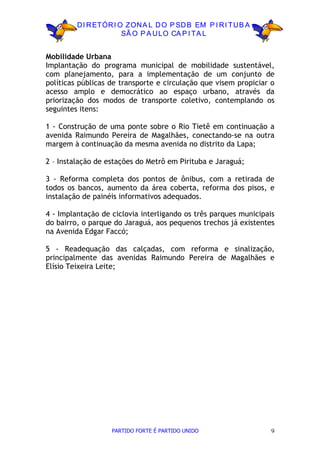 D I R ETÓR I O ZON A L D O P SD B EM P I R I TU B A
                       SÃ O P A U LO CA P I TA L


Mobilidade Urbana
Implantação do programa municipal de mobilidade sustentável,
com planejamento, para a implementação de um conjunto de
políticas públicas de transporte e circulação que visem propiciar o
acesso amplo e democrático ao espaço urbano, através da
priorização dos modos de transporte coletivo, contemplando os
seguintes itens:

1 - Construção de uma ponte sobre o Rio Tietê em continuação a
avenida Raimundo Pereira de Magalhães, conectando-se na outra
margem à continuação da mesma avenida no distrito da Lapa;

2 – Instalação de estações do Metrô em Pirituba e Jaraguá;

3 - Reforma completa dos pontos de ônibus, com a retirada de
todos os bancos, aumento da área coberta, reforma dos pisos, e
instalação de painéis informativos adequados.

4 - Implantação de ciclovia interligando os três parques municipais
do bairro, o parque do Jaraguá, aos pequenos trechos já existentes
na Avenida Edgar Faccó;

5 - Readequação das calçadas, com reforma e sinalização,
principalmente das avenidas Raimundo Pereira de Magalhães e
Elísio Teixeira Leite;




                   PARTIDO FORTE É PARTIDO UNIDO                  9
 