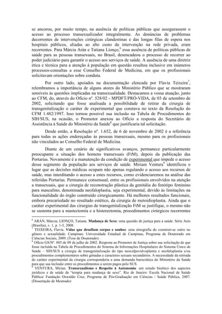 se ancorou, por muito tempo, na ausência de políticas públicas que assegurassem o
acesso ao processo transexualizador integralmente. As denúncias de problemas
decorrentes de intervenções cirúrgicas clandestinas e das longas filas de espera nos
hospitais públicos, aliadas ao alto custo da intervenção na rede privada, eram
recorrentes. Para Márcia Arán e Tatiana Lionço,6 essa ausência de políticas públicas de
saúde para as pessoas transexuais, no Brasil, desencadeou o processo de recorrer ao
poder judiciário para garantir o acesso aos serviços de saúde. A ausência de uma diretriz
ética e técnica para a atenção à população em questão resultou inclusive em inúmeros
processos-consultas a esse Conselho Federal de Medicina, em que os profissionais
solicitavam orientações sobre conduta.
       Por outro lado, apoiados na documentação elencada por Flavia Teixeira7,
relembramos a importância de alguns atores do Ministério Público que se mostraram
sensíveis às questões implicadas na transexualidade. Destacamos a vossa atuação, junto
ao CFM, do, através do Ofício nº. 528/02 - MPDFT/PRÓ-VIDA, de 03 de setembro de
2002, solicitando que fosse analisada a possibilidade de retirar da cirurgia de
transgenitalização o caráter de experimental que constava no texto da Resolução do
CFM 1.482/1997. Isso tornou possível sua inclusão na Tabela de Procedimentos do
SIH/SUS, na ocasião, o Promotor anexou ao Ofício a resposta do Secretário de
Assistência à Saúde do Ministério da Saúde8 que justificaria tal solicitação.
       Desde então, a Resolução nº. 1.652, de 6 de novembro de 2002 é a referência
para todas as ações endereçadas às pessoas transexuais, mesmo para os profissionais
não vinculados ao Conselho Federal de Medicina.
        Diante de um cenário de significativos avanços, permanece particularmente
preocupante a situação dos homens transexuais (FtM), depois da publicação das
Portarias. Novamente é a manutenção da condição de experimental que impede o acesso
desse segmento da população aos serviços de saúde. Miriam Ventura9 identificou o
lugar que as decisões médicas ocupam não apenas regulando o acesso aos recursos de
saúde, mas interditando o acesso a estes recursos, como evidenciaremos na análise das
referidas Portarias. Permanece consensual, entre os profissionais envolvidos na atenção
a transexuais, que a cirurgia de reconstrução plástica da genitália do fenótipo feminino
para masculino, denominada neofaloplastia, seja experimental, devido às limitações na
funcionalidade do órgão construído cirurgicamente. Há melhores resultados funcionais,
embora precariedade no resultado estético, da cirurgia de metoidioplastia. Ainda que o
caráter experimental das cirurgias de transgenitalização FtM se justifique, o mesmo não
se sustenta para a mastectomia e a histerectomia, procedimentos cirúrgicos recorrentes
6
  ARÁN, Márcia; LIONÇO, Tatiana. Mudança de Sexo: uma questão de justiça para a saúde. Série Anis
(Brasília), v. 1, p. 1-3, 2008.
7
  TEIXEIRA, Flavia. Vidas que desafiam corpos e sonhos: uma etnografia do construir-se outro no
gênero e sexualidade. Campinas: Universidade Estadual de Campinas, Programa de Doutorado em
Ciências Sociais, 2009. (Tese de Doutorado).
8
  Ofício GS/Nº. 885 de 09 de julho de 2002. Resposta ao Promotor de Justiça sobre sua solicitação de que
fosse incluída na Tabela de Procedimentos do Sistema de Informações Hospitalares do Sistema Único de
Saúde – SIH/SUS a cirurgia de transgenitalização do tipo neocolpovulvoplastia e neofaloplastia e/ou
procedimentos complementares sobre gônadas e caracteres sexuais secundários. A necessidade da retirada
do caráter experimental da cirurgia corresponderia a uma demanda burocrática do Ministério da Saúde
para que sua inclusão entre os procedimentos a serem pagos pelo SUS.
9
  VENTURA, Mirian. Transexualismo e Respeito à Autonomia: um estudo bioético dos aspectos
jurídicos e de saúde da “terapia para mudança de sexo”. Rio de Janeiro: Escola Nacional de Saúde
Pública/ Fundação Oswaldo Cruz, Programa de Pós-Graduação em Ciências / Saúde Pública, 2007.
(Dissertação de Mestrado)
 