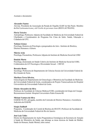 Assinam o documento:


Alexandre Santos
Ativista. Presidente da Associação da Parada do Orgulho GLBT de São Paulo. Membro
da Red Latinoamericana y del Caribe de personas trans (RED LACTRANS)

Flavia Teixeira
Antropóloga, Professora Adjunta da Faculdade de Medicina da Universidade Federal de
Uberlândia e Coordenadora do Programa Em Cima do Salto: Saúde, Educação e
Cidadania da UFU.

Tatiana Lionço
Psicóloga, Doutora em Psicologia e pesquisadora da Anis - Instituto de Bioética,
Direitos Humanos e Gênero

Márcia Arán
Psicóloga, Psicanalista, Professora Adjunta do Instituto de Medicina Social da UERJ

Daniela Murta
Psicóloga, doutoranda em Saúde Coletiva do Instituto de Medicina Social da UERJ,
Colaboradora do GT Psicologia e Diversidade Sexual – CRP-05

Berenice Bento
Socióloga. Professora do Departamento de Ciências Sociais da Universidade Federal do
Rio Grande do Norte.

Mariluza Terra Silveira,
Ginecologista do Departamento de Ginecologia e Obstetrícia da Faculdade de Medicina
da Universidade Federal de Goiás, coordenadora do Projeto Transexualismo do Hospital
Universitário da Universidade Federal de Goiás.

Eloísio Alexandro da Silva
Professor da Faculdade de Ciências Médicas/UERJ, coordenador do Grupo de Cirurgia
Reconstrutora Genital -Hospital Universitário Pedro Ernesto/RJ

Miriam Ventura da Silva
OAB/RJ 50.393, advogada, membro da Comissão de Direitos Humanos e Assistência
Judiciária da OAB/RJ

Sérgio Zaidhaft
Psiquiatra, Coordenador do Comitê de Bioética do HUCFF, Professor da Faculdade de
Medicina da Universidade Federal do Rio de Janeiro

José Luiz Telles
Diretor do Departamento de Ações Programáticas Estratégicas da Secretaria de Atenção
à Saúde do Ministério da Saúde, que abrange as áreas técnicas de Saúde da Mulher,
Saúde do Homem, Saúde Mental, entre outras.
 