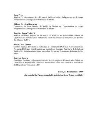 Lena Peres
Médica, Coordenadora da Área Técnica de Saúde da Mulher do Departamento de Ações
Programáticas Estratégicas do Ministério da Saúde

Lidiane Ferreira Gonçalves
Consultora da Área Técnica de Saúde da Mulher do Departamento de Ações
Programáticas Estratégicas do Ministério da Saúde

Ben-Hur Braga Taliberti
Médico, Professor Adjunto da Faculdade de Medicina da Universidade Federal de
Uberlândia e Coordenador do ambulatório saúde das travestis e transexuais do Hospital
das Clinicas da UFU

Maria Clara Gianna
Diretora Técnica do Centro de Referência e Treinamento DST/Aids Coordenadora do
Programa DST/Aids Coordenadoria de Controle de Doenças Secretaria de Estado da
Saúde - SP- Ambulatório de Saúde Integral de Travestis e Transexuais do Estado de São
Paulo

Emerson Rasera
Psicólogo, Professor Adjunto do Instituto de Psicologia da Universidade Federal de
Uberlândia e Responsável Técnico do Ambulatório Saúde das Travestis e Transexuais
do Hospital das Clinicas da UFU


                                                      Brasil, 17 de outubro de 2009,
            dia mundial da Campanha pela Despatologização da Transexualidade.
 