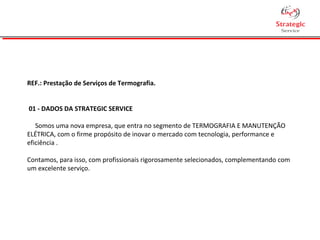 REF.: Prestação de Serviços de Termografia.
01 - DADOS DA STRATEGIC SERVICE
Somos uma nova empresa, que entra no segmento de TERMOGRAFIA E MANUTENÇÃO
ELÉTRICA, com o firme propósito de inovar o mercado com tecnologia, performance e
eficiência .
Contamos, para isso, com profissionais rigorosamente selecionados, complementando com
um excelente serviço.
 
